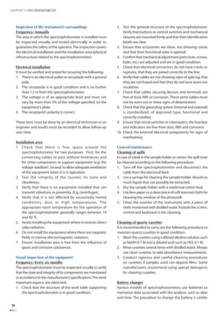 CHAPTER 11 SPECTROPHOTOMETER 
74 
Inspection of the instrument’s surroundings 
Frequency: Annually 
The area in which the spectrophotometer is installed must 
be inspected visually and tested electrically in order to 
guarantee the safety of the operator. The inspection covers 
the electrical installation and the installation area (physical 
infrastructure related to the spectrophotometer). 
Electrical installation 
It must be verifi ed and tested for ensuring the following: 
1. There is an electrical outlet or receptacle with a ground 
pole. 
2. The receptacle is in good condition and is no further 
than 1.5 m from the spectrophotometer. 
3. The voltage is of an appropriate level and must not 
vary by more than 5% of the voltage specifi ed on the 
equipment’s plate. 
4. The receptacle’s polarity is correct. 
These tests must be done by an electrical technician or an 
engineer and results must be recorded to allow follow-up 
over time. 
Installation area 
1. Check that there is free space around the 
spectrophotometer for two purposes. First, for the 
connecting cables to pass without hindrances and 
for other components or support equipment (e.g. the 
voltage stabilizer). Second, to allow adequate ventilation 
of the equipment when it is in operation. 
2. Test the integrity of the counter, its state and 
cleanliness. 
3. Verify that there is no equipment installed that can 
transmit vibrations in proximity. (E.g. centrifuges). 
4. Verify that it is not affected by excessively humid 
conditions, dust or high temperatures. The 
appropriate room temperature for the operation of 
the spectrophotometer generally ranges between 10 
and 40 °C. 
5. Avoid installing the equipment where it receives direct 
solar radiation. 
6. Do not install the equipment where there are magnetic 
fi elds or intense electromagnetic radiation. 
7. Ensure installation area is free from the infl uence of 
gases and corrosive substances. 
Visual inspection of the equipment 
Frequency: Every six months 
The spectrophotometer must be inspected visually to verify 
that the state and integrity of its components are maintained 
in accordance to the manufacturer’s specifi cations. The most 
important aspects are cited next: 
1. Check that the structure of the work table supporting 
the spectrophotometer is in good condition. 
2. Test the general structure of the spectrophotometer. 
Verify that buttons or control switches and mechanical 
closures are mounted fi rmly and that their identifi cation 
labels are clear. 
3. Ensure that accessories are clean, not showing cracks 
and that their functional state is optimal. 
4. Confi rm that mechanical adjustment parts (nuts, screws, 
bolts, etc.) are adjusted and are in good condition. 
5. Check that electrical connectors do not have cracks or 
ruptures, that they are joined correctly to the line. 
6. Verify that cables are not showing signs of splicing, that 
they are not frayed and that they do not have worn-out 
insulation. 
7. Check that cables securing devices and terminals are 
free of dust, fi lth or corrosion. These same cables must 
not be worn out or show signs of deterioration. 
8. Check that the grounding system (internal and external) 
is standardized, of approved type, functional and 
correctly installed. 
9. Ensure that circuit switches or interrupters, the fuse box 
and indicators are free from dust, fi lth and corrosion. 
10. Check the external electrical components for signs of 
overheating. 
General maintenance 
Cleaning of spills 
In case of a leak in the sample holder or carrier, the spill must 
be cleaned according to the following procedure: 
1. Turn off the spectrophotometer and disconnect the 
cable from the electrical feed. 
2. Use a syringe for cleaning the sample holder. Absorb as 
much liquid that can possibly be extracted. 
3. Dry the sample holder with a medicinal cotton bud. 
4. Use lens paper or a clean piece of soft textured cloth for 
cleaning the window of the photocell. 
5. Clean the exterior of the instrument with a piece of 
cloth moistened with distilled water. Include the screen, 
control and keyboard in the cleaning. 
Cleaning of quartz cuvettes 
It is recommended to carry out the following procedure to 
maintain quartz cuvettes in good condition: 
1. Wash the cuvettes using a diluted alkaline solution such 
as NaOH 0.1 M and a diluted acid such as HCl, 0.1 M. 
2. Rinse cuvettes several times with distilled water. Always 
use clean cuvettes to take absorbance measurements. 
3. Conduct rigorous and careful cleaning procedures 
on cuvettes if samples used can deposit fi lms. Some 
manufacturers recommend using special detergents 
for cleaning cuvettes. 
Battery changes 
Various models of spectrophotometers use batteries to 
memorize data associated with the analysis, such as date 
and time. The procedure to change the battery is similar 
 