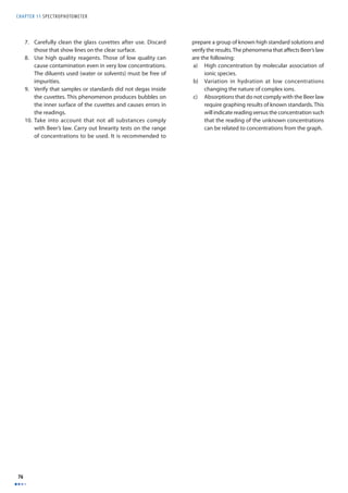 CHAPTER 11 SPECTROPHOTOMETER 
76 
7. Carefully clean the glass cuvettes after use. Discard 
those that show lines on the clear surface. 
8. Use high quality reagents. Those of low quality can 
cause contamination even in very low concentrations. 
The diluents used (water or solvents) must be free of 
impurities. 
9. Verify that samples or standards did not degas inside 
the cuvettes. This phenomenon produces bubbles on 
the inner surface of the cuvettes and causes errors in 
the readings. 
10. Take into account that not all substances comply 
with Beer’s law. Carry out linearity tests on the range 
of concentrations to be used. It is recommended to 
prepare a group of known high standard solutions and 
verify the results. The phenomena that aff ects Beer’s law 
are the following: 
a) High concentration by molecular association of 
ionic species. 
b) Variation in hydration at low concentrations 
changing the nature of complex ions. 
c) Absorptions that do not comply with the Beer law 
require graphing results of known standards. This 
will indicate reading versus the concentration such 
that the reading of the unknown concentrations 
can be related to concentrations from the graph. 
 