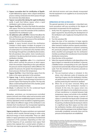 CHAPTER 12 AUTOCLAVES 
84 
12. Vapour evacuation duct for sterilization of liquids. 
A path followed by vapour when a liquid sterilization 
process is being conducted and which passes through 
the restriction described above. 
13. Vapour evacuation line during the rapid sterilization 
cycle. A path that follows vapour when a rapid 
sterilization cycle is being carried out. 
14. Vapour feed line. A conduct that feeds the autoclave 
with vapour. This line has controls and accessories that 
enable vapour to reach the autoclave at the conditions 
stipulated for the sterilization cycle. 
15. Air admission valve with fi lter. A device that allows the 
entry of fi ltered air upon fi nishing the sterilization cycle. 
The valve homogenizes the pressure of the sterilization 
chamber to that of the atmosphere. 
16. Jacket. A space located around the sterilization 
chamber in which vapour circulates. Its purpose is to 
transfer heat to the chamber and lessen the formation 
of condensation. It is connected to the chamber and to 
the drainage through lines controlled by electrovalves. 
Not all autoclaves have jackets. Some manufacturers 
substitute it by placing electrical resistors around the 
sterilization chamber. 
17. Vapour entry regulation valve. It is a mechanical 
device which controls the pressure at which vapour 
enters the autoclave. Depending on the cycle selected, 
the pressure and the temperature will be diff erent. The 
greater the pressure, the greater the temperature. The 
lesser pressure, the lesser the temperature. 
18. Vapour feed line. A duct that brings vapour from the 
boiler or the vapour generator to the autoclave. 
19. Vapour trap. A device designed to take maximum 
advantage of vapour’s thermal energy. Its function is to 
prevent vapour from leaving the system. The trap only 
allows condensed liquid formed in the chamber, jacket 
and autoclave conducts to leave. 
20. Drain. A collection line for the condensed liquid 
produced in the autoclave to exit. 
Nowadays, autoclaves use microprocessor-controlled 
systems and each one of their valves and accessories work 
in accordance with pre-established programs stored in their 
memory. Operations remain recorded in a registering system, 
which allows the diff erent stages of the sterilization to be 
checked. Each manufacturer has incorporated registering 
systems which are indispensable for quality control. 
Vapour production. The vapour autoclaves use is generated 
in devices which transfer thermal energy to water using 
electrical energy or fossil combustible. These are called 
boilers or vapour generators and constitute a fundamental 
component of the autoclave. Depending on their size 
and the frequency of use, autoclaves have vapour feed 
systems that originate from a central system of boilers or 
from their own vapour generator. These generally function 
with electrical resistors and come already incorporated 
into the equipment or are supplied as an accessory by the 
manufacturers. 
OPERATION OF THE AUTOCLAVE 
The general operation of an autoclave is described next. 
Some procedures will vary according to the degree of 
automation incorporated into the equipment: 
1. Verify that the registering system has forms and/or 
paper required for documenting the development of 
the sterilization cycle. Supply any missing element (ink, 
form, etc.). 
2. Turn the autoclave ON. 
3. Open the door of the autoclave. In large capacity 
autoclaves, this process is done electromechanically. It is 
often manual in medium and low capacity autoclaves. 
4. Place the sterilization baskets or containers containing 
the previously prepared material (cleaned, washed, 
dried, classifi ed and packaged) into the sterilization 
chamber, according to the manufacturers’ recommended 
distribution instructions. 
5. Close the door of the autoclave1. 
6. Select the required sterilization cycle depending on the 
type of objects or materials to be sterilized2. In general, 
a labelled button corresponding to the cycle required 
is pressed and automatically initiates the programmed 
cycle. From this moment on, the process proceeds as 
indicated next3: 
a) The pre-treatment phase is initiated. In this 
phase, short alternate cycles of emptying and 
injecting of vapour into the sterilization chamber 
are performed so that air is extracted from it and 
packets protecting the material are sterilized. 
b) When the air has been removed, filling and 
pressurization of the sterilization chamber is 
initiated. At this time, the vapour enters into 
contact with objects to be sterilized and a process 
of heat transference is initiated between high 
temperature vapour and articles to be sterilized. 
Upon transferring thermal energy, a portion of 
vapour is converted into liquid water (condensed 
liquid) in the exterior layers of the material used 
for packing, simultaneously decreasing its volume 
in a signifi cant way. More vapour can then enter 
the sterilization chamber, which penetrates even 
further inside the packages to be sterilized. Vapour 
eventually completely surrounds these and the 
pressure and temperature are established. 
1 Before loading the autoclave, the jacket is pressurized so that the interior 
of the chamber is hot to reduce the formation of condensed liquid at the 
beginning of the sterilization cycle. 
2 See the information on the sterilization cycles included further on. 
3 A typical cycle of a sterilizing autoclave, equipped with an exhaust system 
activated by an electro hydraulic pump is described. 
 