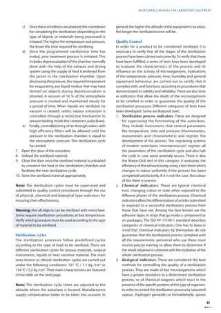 MAINTENANCE MANUAL F O R LABORATORY EQUIPMENT 
85 
c) Once these conditions are attained, the countdown 
for completing the sterilization (depending on the 
type of objects or materials being processed) is 
initiated. The higher the temperature and pressure, 
the lesser the time required for sterilizing. 
d) Once the programmed sterilization time has 
ended, post treatment process is initiated. This 
includes depressurization of the chamber normally 
done with the help of the exhaust and drying 
system using the supply of heat transferred from 
the jacket to the sterilization chamber. Upon 
decreasing the pressure, the required temperature 
for evaporating any liquid residue that may have 
formed on objects during depressurization is 
attained. A vacuum of 10 % of the atmospheric 
pressure is created and maintained steady for 
a period of time. When liquids are sterilized, no 
vacuum is created; rather, vapour extraction is 
controlled through a restrictive mechanism to 
prevent boiling inside the containers autoclaved. 
e) Finally, controlled entry of air through valves with 
high efficiency filters will be allowed until the 
pressure in the sterilization chamber is equal to 
the atmospheric pressure. The sterilization cycle 
has ended. 
7. Open the door of the autoclave. 
8. Unload the sterilized material. 
9. Close the door once the sterilized material is unloaded 
to conserve the heat in the sterilization chamber and 
facilitate the next sterilization cycle. 
10. Store the sterilized material appropriately. 
Note: The sterilization cycles must be supervised and 
submitted to quality control procedures through the use 
of physical, chemical and biological type indicators for 
ensuring their eff ectiveness. 
Warning: Not all objects can be sterilized with moist heat. 
Some require sterilization procedures at low temperature. 
Verify which procedure must be used according to the type 
of material to be sterilized. 
Sterilization cycles 
The sterilization processes follow predefined cycles 
according to the type of load to be sterilized. There are 
diff erent sterilization cycles for porous materials, surgical 
instruments, liquids or heat sensitive material. The main 
ones known as clinical sterilization cycles are carried out 
under the following conditions: 121 °C / 1.1 kg /cm2 or 
134 °C / 2.2 kg /cm2. Their main characteristics are featured 
in the table on the next page. 
Note: The sterilization cycle times are adjusted to the 
altitude where the autoclave is located. Manufacturers 
supply compensation tables to be taken into account. In 
general, the higher the altitude of the equipment’s location, 
the longer the sterilization time will be. 
Quality Control 
In order for a product to be considered sterilized, it is 
necessary to verify that all the stages of the sterilization 
process have been carried out correctly. To verify that these 
have been fulfi lled, a series of tests have been developed 
to evaluate the characteristics of the process and its 
infl uence on the activity of microorganisms. Evaluations 
of the temperature, pressure, time, humidity and general 
equipment behaviour are carried out to certify that it 
complies with, and functions according to procedures that 
demonstrated its validity and reliability. There are also tests 
or indicators that allow the death of the microorganisms 
to be certifi ed in order to guarantee the quality of the 
sterilization processes. Diff erent categories of tests have 
been developed. Some are featured next: 
1. Sterilization process indicators. These are designed 
for supervising the functioning of the autoclaves. 
They include instruments that control parameters 
like temperature, time and pressure (thermometers, 
manometers and chronometers) and register the 
development of the process. The registering systems 
of modern autoclaves (microprocessor) register all 
the parameters of the sterilization cycle and also halt 
the cycle in case some anomaly occurs. There is also 
the Bowie-Dick test in this category: it evaluates the 
effi ciency of the exhaust pump using a test sheet which 
changes in colour uniformly if the process has been 
completed satisfactorily. If it is not the case, the colour 
of the sheet is uneven. 
2. Chemical indicators. These are typical chemical 
tests changing colour or state when exposed to the 
diff erent phases of the sterilization process. Chemical 
indicators allow the diff erentiation of articles submitted 
or exposed to a successful sterilization process from 
those that have not. Among the best known are the 
adhesive tapes or strips that go inside a component or 
on packages. The ISO Nº 11140-1 standard describes 
categories of chemical indicators. One has to keep in 
mind that chemical indicators by themselves do not 
guarantee that the sterilization process complied with 
all the requirements: personnel who use these must 
receive precise training to allow them to determine if 
the result obtained is coherent with the evolution of the 
whole sterilization process. 
3. Biological indicators. These are considered the best 
methods for controlling the quality of a sterilization 
process. They are made of live microorganisms which 
have a greater resistance to a determined sterilization 
process, or of chemical reagents which react in the 
presence of the specifi c proteins of this type of organism. 
In order to control the sterilization process by saturated 
vapour, (hydrogen peroxide) or formaldehyde, spores 
 