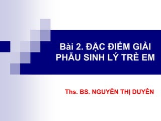 Bài 2. ĐẶC ĐIỂM GIẢI
PHẪU SINH LÝ TRẺ EM
Ths. BS. NGUYỄN THỊ DUYÊN
 