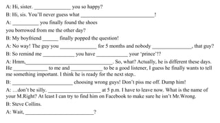 A: Hi, sister. ______________ you so happy?
B: Hi, sis. You’ll never guess what ____________________________!
A: __________ you finally found the shoes
you borrowed from me the other day?
B: My boyfriend ______ finally popped the question!
A: No way! The guy you ______________ for 5 months and nobody _______________, that guy?
B: So remind me ____________ you have ____________ your ‘prince’!?
A: Hmm,_________________________________. So, what? Actually, he is different these days.
He _____________ to me and ____________ to be a good listener, I guess he finally wants to tell
me something important. I think he is ready for the next step..
B: _______________________ choosing wrong guys! Don’t piss me off. Dump him!
A: …don’t be silly. ____________________ at 5 p.m. I have to leave now. What is the name of
your M.Right? At least I can try to find him on Facebook to make sure he isn’t Mr.Wrong.
B: Steve Collins.
A: Wait, __________________________?
 