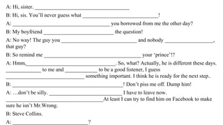 A: Hi, sister. ___________________________________
B: Hi, sis. You’ll never guess what ____________________________!
A: ____________________________________ you borrowed from me the other day?
B: My boyfriend __________________________ the question!
A: No way! The guy you ____________________________ and nobody __________________,
that guy?
B: So remind me ____________________________________ your ‘prince’!?
A: Hmm,_________________________________. So, what? Actually, he is different these days.
_____________ to me and ____________ to be a good listener, I guess
_____________________________ something important. I think he is ready for the next step..
B: _________________________________________! Don’t piss me off. Dump him!
A: …don’t be silly. ___________________________ I have to leave now.
____________________________________At least I can try to find him on Facebook to make
sure he isn’t Mr.Wrong.
B: Steve Collins.
A: ____________________________?
 