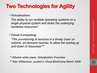 Two Technologies for Agility
Virtualization:
The ability to run multiple operating systems on a
single physical system and share the underlying
hardware resources*
Cloud Computing:
“The provisioning of services in a timely (near on
instant), on-demand manner, to allow the scaling up
and down of resources”**
10
* VMware white paper, Virtualization Overview
** Alan Williamson, quoted in Cloud BootCamp March 2009
JoshFolgado–BusinessEnterpriseArchitect
 