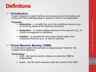Definitons
12
 Virtualization
A layer mapping its visible interface and resources onto the interface and
resources of the underlying layer or system on which it is implemented
Purposes:
 Abstraction – to simplify the use of the underlying resource (e.g.,
by removing details of the resource’s structure)
 Replication – to create multiple instances of the resource (e.g., to
simplify management or allocation)
 Isolation – to separate the uses which clients make of the
underlying resources (e.g., to improve security)
 Virtual Machine Monitor (VMM)
A virtualization system that partitions a single physical “machine” into
multiple virtual machines.
Terminology:
 Host – the machine and/or software on which the VMM is
implemented
 Guest – the OS which executes under the control of the VMM
JoshFolgado–BusinessEnterpriseArchitect
 