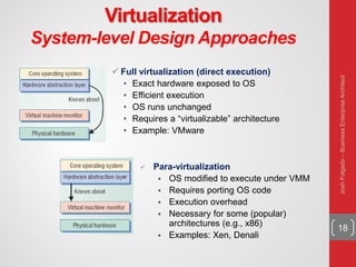 Virtualization
System-level Design Approaches
18
 Full virtualization (direct execution)
• Exact hardware exposed to OS
• Efficient execution
• OS runs unchanged
• Requires a “virtualizable” architecture
• Example: VMware
 Para-virtualization
 OS modified to execute under VMM
 Requires porting OS code
 Execution overhead
 Necessary for some (popular)
architectures (e.g., x86)
 Examples: Xen, Denali
JoshFolgado–BusinessEnterpriseArchitect
 