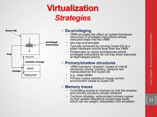 Virtualization
Strategies
23
 De-privileging
• VMM emulates the effect on system/hardware
resources of privileged instructions whose
execution traps into the VMM
• aka trap-and-emulate
• Typically achieved by running Guest OS at a
lower hardware priority level than the VMM
• Problematic on some architectures where
privileged instructions do not trap when executed
at deprivileged priority
 Primary/shadow structures
• VMM maintains “shadow” copies of critical
structures whose “primary” versions are
manipulated by the Guest OS
• e.g., page tables
• Primary copies needed to insure correct
environment visible to Guest OS
 Memory traces
• Controlling access to memory so that the shadow
and primary structure remain coherent
• Common strategy: write-protect primary copies
so that update operations cause page faults
which can be caught, interpreted, and emulated
resource
vmm
privileged
instruction
trap
Guest OS
resource
emulate change
change
JoshFolgado–BusinessEnterpriseArchitect
 