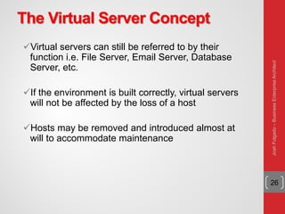 The Virtual Server Concept
Virtual servers can still be referred to by their
function i.e. File Server, Email Server, Database
Server, etc.
If the environment is built correctly, virtual servers
will not be affected by the loss of a host
Hosts may be removed and introduced almost at
will to accommodate maintenance
26
JoshFolgado–BusinessEnterpriseArchitect
 