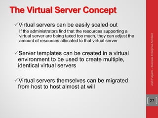The Virtual Server Concept
Virtual servers can be easily scaled out
If the administrators find that the resources supporting a
virtual server are being taxed too much, they can adjust the
amount of resources allocated to that virtual server
Server templates can be created in a virtual
environment to be used to create multiple,
identical virtual servers
Virtual servers themselves can be migrated
from host to host almost at will
27
JoshFolgado–BusinessEnterpriseArchitect
 