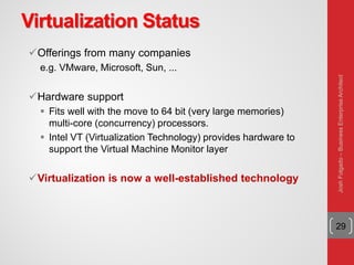 Virtualization Status
Offerings from many companies
e.g. VMware, Microsoft, Sun, ...
Hardware support
 Fits well with the move to 64 bit (very large memories)
multi-core (concurrency) processors.
 Intel VT (Virtualization Technology) provides hardware to
support the Virtual Machine Monitor layer
Virtualization is now a well-established technology
29
JoshFolgado–BusinessEnterpriseArchitect
 