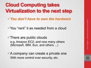 Cloud Computing takes
Virtualization to the next step
You don’t have to own the hardware
You “rent” it as needed from a cloud
There are public clouds
e.g. Amazon EC2, and now many others
(Microsoft, IBM, Sun, and others ...)
A company can create a private one
With more control over security, etc. 33
JoshFolgado–BusinessEnterpriseArchitect
 
