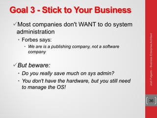 Goal 3 - Stick to Your Business
Most companies don't WANT to do system
administration
• Forbes says:
• We are is a publishing company, not a software
company
But beware:
• Do you really save much on sys admin?
• You don't have the hardware, but you still need
to manage the OS!
36
JoshFolgado–BusinessEnterpriseArchitect
 
