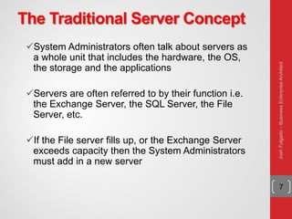The Traditional Server Concept
System Administrators often talk about servers as
a whole unit that includes the hardware, the OS,
the storage and the applications
Servers are often referred to by their function i.e.
the Exchange Server, the SQL Server, the File
Server, etc.
If the File server fills up, or the Exchange Server
exceeds capacity then the System Administrators
must add in a new server
7
JoshFolgado–BusinessEnterpriseArchitect
 