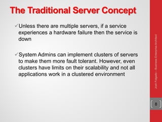 The Traditional Server Concept
Unless there are multiple servers, if a service
experiences a hardware failure then the service is
down
System Admins can implement clusters of servers
to make them more fault tolerant. However, even
clusters have limits on their scalability and not all
applications work in a clustered environment
8
JoshFolgado–BusinessEnterpriseArchitect
 