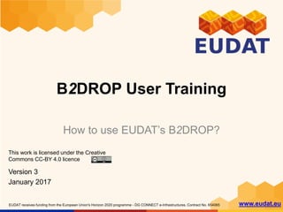 EUDAT receives funding from the European Union's Horizon 2020 programme - DG CONNECT e-Infrastructures. Contract No. 654065 www.eudat.eu
B2DROP User Training
How to use EUDAT’s B2DROP?
This work is licensed under the Creative
Commons CC-BY 4.0 licence
Version 3
January 2017
 