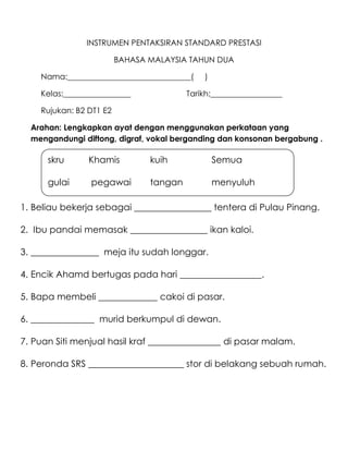 INSTRUMEN PENTAKSIRAN STANDARD PRESTASI

                         BAHASA MALAYSIA TAHUN DUA

    Nama:_______________________________(    )

    Kelas:_________________              Tarikh:__________________

    Rujukan: B2 DT1 E2

  Arahan: Lengkapkan ayat dengan menggunakan perkataan yang
  mengandungi diftong, digraf, vokal berganding dan konsonan bergabung .

      skru      Khamis          kuih             Semua

      gulai     pegawai         tangan           menyuluh

1. Beliau bekerja sebagai _________________ tentera di Pulau Pinang.

2. Ibu pandai memasak _________________ ikan kaloi.

3. _______________ meja itu sudah longgar.

4. Encik Ahamd bertugas pada hari __________________.

5. Bapa membeli _____________ cakoi di pasar.

6. ______________ murid berkumpul di dewan.

7. Puan Siti menjual hasil kraf ________________ di pasar malam.

8. Peronda SRS _____________________ stor di belakang sebuah rumah.
 