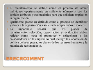 ERECROIMENTEl reclutamiento se define como el proceso de atraer individuos oportunamente en suficiente número y con los debidos atributos y estimualarlospara que soliciten empleo en la organizaciónIgualmente, puede ser definido como el proceso de identificar y atraer a la organización a solicitantes capacitados e idóneos.Es importante señalar que los planes de reclutamiento, selección, capacitación y evaluación deben reflejar como meta el promover y seleccionar a los colaboradores de la empresa lo cual incluye la elaboración de política de la empresa, los planes de los recursos humanos y la práctica de reclutamiento.