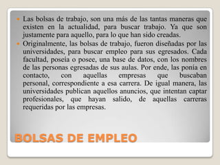 BOLSAS DE EMPLEOLas bolsas de trabajo, son una más de las tantas maneras que existen en la actualidad, para buscar trabajo. Ya que son justamente para aquello, para lo que han sido creadas.Originalmente, las bolsas de trabajo, fueron diseñadas por las universidades, para buscar empleo para sus egresados. Cada facultad, poseía o posee, una base de datos, con los nombres de las personas egresadas de sus aulas. Por ende, las ponía en contacto, con aquellas empresas que buscaban personal, correspondiente a esa carrera. De igual manera, las universidades publican aquellos anuncios, que intentan captar profesionales, que hayan salido, de aquellas carreras requeridas por las empresas. 