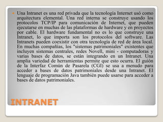 INTRANETUna Intranet es una red privada que la tecnología Internet usó como arquitectura elemental. Una red interna se construye usando los protocolos TCP/IP para comunicación de Internet, que pueden ejecutarse en muchas de las plataformas de hardware y en proyectos por cable. El hardware fundamental no es lo que construye una Intranet, lo que importa son los protocolos del software. Las Intranets pueden coexistir con otra tecnología de red de área local. En muchas compañías, los "sistemas patrimoniales" existentes que incluyen sistemas centrales, redes Novell, mini - computadoras y varias bases de datos, se están integrando en un Intranet. Una amplia variedad de herramientas permite que esto ocurra. El guión de la Interfaz Común de Pasarela (CGI) se usa a menudo para acceder a bases de datos patrimoniales desde una Intranet. El lenguaje de programación Java también puede usarse para acceder a bases de datos patrimoniales.