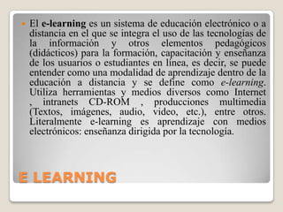 E LEARNINGEl e-learning es un sistema de educaciónelectrónico o a distancia en el que se integra el uso de las tecnologías de la información y otros elementos pedagógicos (didácticos) para la formación, capacitación y enseñanza de los usuarios o estudiantes en línea, es decir, se puede entender como una modalidad de aprendizaje dentro de la educación a distancia y se define como e-learning. Utiliza herramientas y medios diversos como Internet , intranetsCD-ROM , producciones multimedia(Textos, imágenes, audio, video, etc.), entre otros. Literalmente e-learning es aprendizaje con medios electrónicos: enseñanza dirigida por la tecnología.