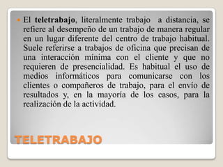 TELETRABAJOEl teletrabajo, literalmente trabajo  a distancia, se refiere al desempeño de un trabajo de manera regular en un lugar diferente del centro de trabajo habitual. Suele referirse a trabajos de oficinaque precisan de una interacción mínima con el clientey que no requieren de presencialidad. Es habitual el uso de medios informáticos para comunicarse con los clientes o compañeros de trabajo, para el envío de resultados y, en la mayoría de los casos, para la realización de la actividad.