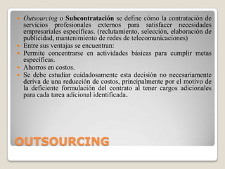 OUTSOURCINGOutsourcing o Subcontratación se define cómo la contratación de servicios profesionales externos para satisfacer necesidades empresariales específicas. (reclutamiento, selección, elaboración de publicidad, mantenimiento de redes de telecomunicaciones)Entre sus ventajas se encuentran:Permite concentrarse en actividades básicas para cumplir metas específicas. Ahorros en costos. Se debe estudiar cuidadosamente esta decisión no necesariamente deriva de una reducción de costos, principalmente por el motivo de la deficiente formulación del contrato al tener cargos adicionales para cada tarea adicional identificada.