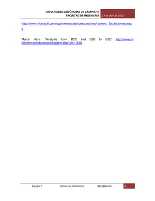 UNIVERSIDAD AUTÓNOMA DE CAMPECHE
                               FACULTAD DE INGENIERIA 27 de abril de 2010

http://www.microsoft.com/spain/enterprise/perspectivas/numero_3/soluciones.msp
x


March Hare. “Analysis from B2C and                 B2B    to   B2E”   http://www.it-
director.com/business/content.php?cid=1538




       Equipo 7             Comercio Electrónico         B2E|OpenID          8
 