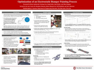 Optimization of an Electrostatic Bumper Painting Process
Presented by Brian Anichowski, Yucheng Guo, Steph Keller, John Menke, and Miles Reagans
Advised by Dr. Jose Castro, Dr. Rachmat Mulyana, Robert Rhoads, Dr. Cliff Whitfield, and Jake Allenstein
Multidisciplinary Capstone, Department of Engineering Education, The Ohio State University
Introduction
Objectives
Process Introduction
Baseline Testing Experimental Testing
Future Work or Acknowledgements??
• Typical painting processes involve spraying paint particles at the target,
and often allows for significant amount of overspray (the paint goes past
the part and doesn’t adhere to the intended surface).
• One method to reduce the overspray
is by electrostatically charging the
part and the paint. By negatively
charging the paint particles, and
grounding the part, the paint is
actively drawn to the surface of the
part.
• Negatively charging the paint is easy, however substantial difficulties exist
when attempting to ground the part. In particular, bumpers prove to be
extremely difficult because they are plastic, and therefore non-conductive.
• Ensure a consistent, proper grounding of the bumper.
• Ensure a consistent, proper checking of the grounding of the bumper
• Experimentally highlight key areas of focus within the grounding process.
• The bumper has a conductive primer
applied using conventional (non-
electrostatic) methods.
• Bumpers are loaded onto a metal carrier
which runs along a grounded carrier track
through the painting process.
• The bumpers are electrically connected to
the carrier through the use of clips (fixed
to the carrier) and conductive foil tape.
• Performed testing to isolate the problem areas of the process.
• Focused on...
1. Internal Carrier Resistance(s)
2. Paint Buildup
3. Ground Check System Accuracy
• The bumper is then ran through a
insulation checker to measure the
resistance to ground.
• If the bumper passes the resistance
check, it is sent through the paint
and clearcoat process before being
installed into the vehicle.
• First, the team measured the resistance
between the carrier and ground (see right)
with clean clips, to remove the impact of
paint buildup.
• Second, the team measured the same
resistance, but did NOT clean the clips.
• Internal carrier resistance was found to be negligible with respect to the
same tests with dirty clips ( ).
• The team then looked at the accuracy of the ground check system by
manually duplicating measurements with an ohmmeter.
carrier paintR R
• These tests showed the team that the ground check system was not working
as intended and was not accurately measuring the resistance to ground.
Experimental Testing
• From baseline testing, along with other areas of interest from the team, it
was decided to focus on four main topics:
1. Redesigned Carrier Clip
2. Circuit Verification
3. Flat Plate Primer Thickness Testing
4. Surface Contour Testing
Clip Redesign
• Team wanted to focus on mitigating paint
buildup
• One side of the carrier had an uncovered clip,
one side had a covered clip.
• (Qualitative) Results showed a decrease in the
paint on the contact surface with the covered
clip through 200 cycles.
Circuit Verification
• Testing was performed by introducing known resistance values (resistors)
into the circuit and recording the output from the check circuit system.
• The new configuration shows a 1:1 correlation between the actual and
measured resistance and a marked improvement from the original results.
Flat Plate Testing
• The team wanted to correlate primer thickness to paint thickness, so
different plates from the bumper material were primed them at different
thicknesses, then ran them through the bumper paint line.
• Little correlation can be seen here as primer thickness differed, although
the team believes more testing is required to validate results.
Contour Testing
• The team wanted to investigate the impact the surface profile of the
bumper had on primer thickness. Since primer thickness has been shown
to have an affect on resistance, it was assumed to be true here.
• As can be seen, distance from the grounding locations (red x’s) increases
the surface resistance. As well, adding a third grounding location reduced
the peak surface resistance by almost 60%.
 