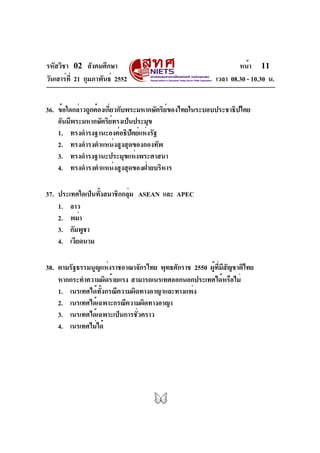 รหัสวิชา 02 สังคมศึกษา
วันเสาร์ที่ 21 กุมภาพันธ์ 2552 เวลา 08.30 - 10.30 น.
หน้า 11
36. ข้อใดกล่าวถูกต้องเกี่ยวกับพระมหากษัตริย์ของไทยในระบอบประชาธิปไตย
อันมีพระมหากษัตริย์ทรงเป็นประมุข
1. ทรงดำรงฐานะองค์อธิปัตย์แห่งรัฐ
2. ทรงดำรงตำแหน่งสูงสุดของกองทัพ
3. ทรงดำรงฐานะประมุขแห่งพระศาสนา
4. ทรงดำรงตำแหน่งสูงสุดของฝ่ายบริหาร
37. ประเทศใดเป็นทั้งสมาชิกกลุ่ม ASEAN และ APEC
1. ลาว
2. พม่า
3. กัมพูชา
4. เวียดนาม
38. ตามรัฐธรรมนูญแห่งราชอาณาจักรไทย พุทธศักราช 2550 ผู้ที่มีสัญชาติไทย
หากกระทำความผิดร้ายแรง สามารถเนรเทศออกนอกประเทศได้หรือไม่
1. เนรเทศได้ทั้งกรณีความผิดทางอาญาและทางแพ่ง
2. เนรเทศได้เฉพาะกรณีความผิดทางอาญา
3. เนรเทศได้เฉพาะเป็นการชั่วคราว
4. เนรเทศไม่ได้
 