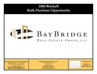 Section 1
Adam Greenberg, CCIM / Michael Lapointe
Managing Director / Vice President
(T) 305-377-2238 / 305-960-9023
(F) 305-377-3919
Agreenberg@BayBridgeRE.com
MLapointe@BayBridgeRE.com
1060 Brickell
Bulk Purchase Opportunity
BayBridge Real Estate Group, LLC
200 S. Biscayne Blvd
6th Floor
Miami, FL 33131
Main: 305.377.2238
www.BayBridgeRE.com
In conjunction with:
Jeffrey Lax
Noblehouse, LLC
jefflax@bellsouth.net
 