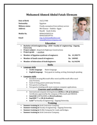 Mohamed Ahmed Abdul Fatah Elemam
Date of Birth 10/2/1988
Nationality Egyptian
Military status Finally exemption from military service
Address Mit Ghamar – Dakhlia - Egypt
Riyadh Saudi Arabia
Mobile No. 00966545855514
00966568109741
Email eng_m.elemam@yahoo.com
emam@unimaccompany.com
Education
• Bachelor of Civil engineering – 2010 Faculty of engineering – Zagazig
University
• Project subject : Airports & Highways Constructions
• Project grade : excellent
• Member of Egyptian syndicate of engineers No. 41/00279
• Member of Saudi council of engineers No. 100985
• Member of federation of Arab Engineers No. 16/44298
Skills
Language skills
• Arabic language Native language
• English language Very good at reading ,writing ,listening & speaking
Computer skills
• Excellent at using Microsoft office word and Microsoft office excel
(any Version).
• Good at Using, power point (any Version).
• Very good at surfing net.
• Very good at dealing with most common computer applications.
Courses and certificates
• International computer driving license (ICDL) at (Hi_Q Academy),
Certificates approved by the company of Microsoft and UNESCO.
• AutoCAD (2007&2008) at (Hi_Q Academy).
• Sap2000 V11 at (Hi_Q Academy).
• Land 4 at Faculty of engineering – Zagazig University.
Training
• Summer training in Arab Contractor Company.
• Summer training in Faculty of engineering – Zagazig University.
• Summer training in El_Nile Company for roads and bridges.
• Summer training in Arab Contractor Company.
 
