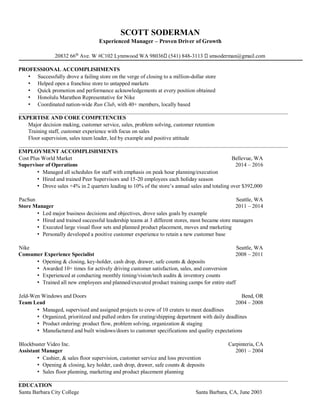 SCOTT SODERMAN
Experienced Manager – Proven Driver of Growth
20832 66th
Ave. W #C102 Lynnwood WA 98036 (541) 848-3113 smsoderman@gmail.com
PROFESSIONAL ACCOMPLISHMENTS
• Successfully drove a failing store on the verge of closing to a million-dollar store
• Helped open a franchise store to untapped markets
• Quick promotion and performance acknowledgements at every position obtained
• Honolulu Marathon Representative for Nike
• Coordinated nation-wide Run Club, with 40+ members, locally based
__________________________________________________________________________________________________
EXPERTISE AND CORE COMPETENCIES
Major decision making, customer service, sales, problem solving, customer retention
Training staff, customer experience with focus on sales
Floor supervision, sales team leader, led by example and positive attitude
__________________________________________________________________________________________________
EMPLOYMENT ACCOMPLISHMENTS
Cost Plus World Market Bellevue, WA
Supervisor of Operations 2014 – 2016
• Managed all schedules for staff with emphasis on peak hour planning/execution
• Hired and trained Peer Supervisors and 15-20 employees each holiday season
• Drove sales +4% in 2 quarters leading to 10% of the store’s annual sales and totaling over $392,000
PacSun Seattle, WA
Store Manager 2011 – 2014
• Led major business decisions and objectives, drove sales goals by example
• Hired and trained successful leadership teams at 3 different stores, most became store managers
• Executed large visual floor sets and planned product placement, moves and marketing
• Personally developed a positive customer experience to retain a new customer base
Nike Seattle, WA
Consumer Experience Specialist 2008 – 2011
• Opening & closing, key-holder, cash drop, drawer, safe counts & deposits
• Awarded 10+ times for actively driving customer satisfaction, sales, and conversion
• Experienced at conducting monthly timing/vision/tech audits & inventory counts
• Trained all new employees and planned/executed product training camps for entire staff
Jeld-Wen Windows and Doors Bend, OR
Team Lead 2004 – 2008
• Managed, supervised and assigned projects to crew of 10 craters to meet deadlines
• Organized, prioritized and pulled orders for crating/shipping department with daily deadlines
• Product ordering: product flow, problem solving, organization & staging
• Manufactured and built windows/doors to customer specifications and quality expectations
Blockbuster Video Inc. Carpinteria, CA
Assistant Manager 2001 – 2004
• Cashier, & sales floor supervision, customer service and loss prevention
• Opening & closing, key holder, cash drop, drawer, safe counts & deposits
• Sales floor planning, marketing and product placement planning
__________________________________________________________________________________________________
EDUCATION
Santa Barbara City College Santa Barbara, CA, June 2003
 