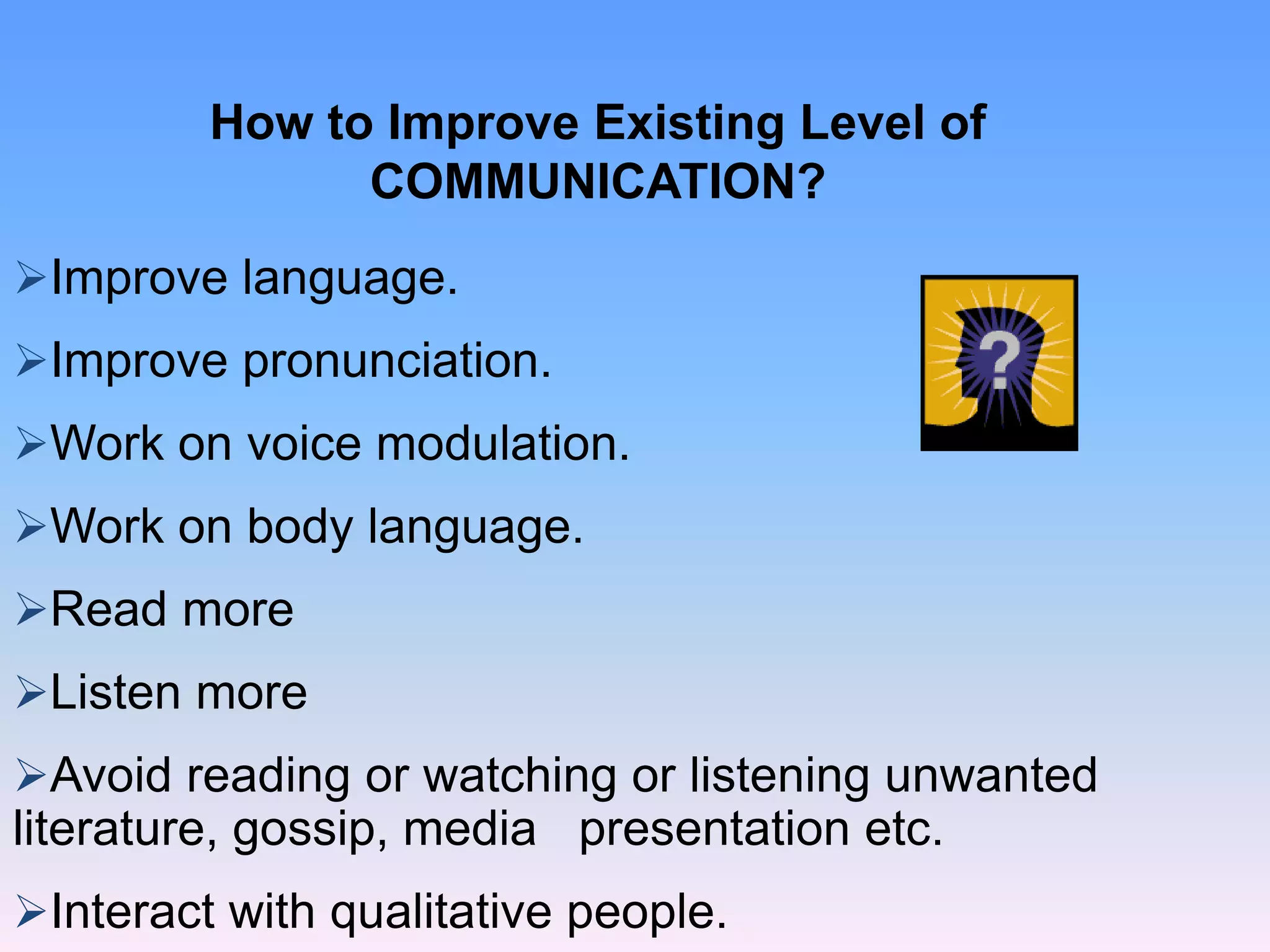 How to Improve Existing Level of
COMMUNICATION?
Improve language.
Improve pronunciation.
Work on voice modulation.
Work on body language.
Read more
Listen more
Avoid reading or watching or listening unwanted
literature, gossip, media presentation etc.
Interact with qualitative people.
 