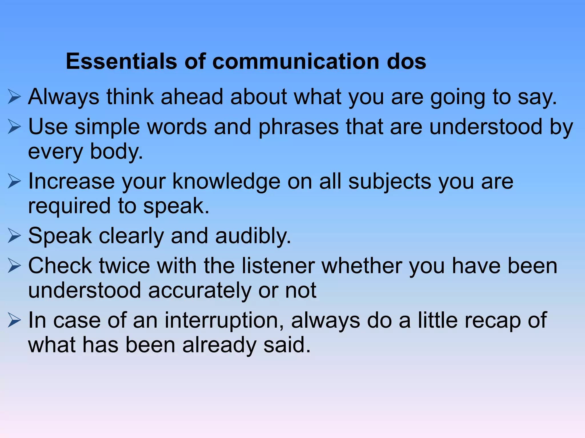  Always think ahead about what you are going to say.
 Use simple words and phrases that are understood by
every body.
 Increase your knowledge on all subjects you are
required to speak.
 Speak clearly and audibly.
 Check twice with the listener whether you have been
understood accurately or not
 In case of an interruption, always do a little recap of
what has been already said.
Essentials of communication dos
 