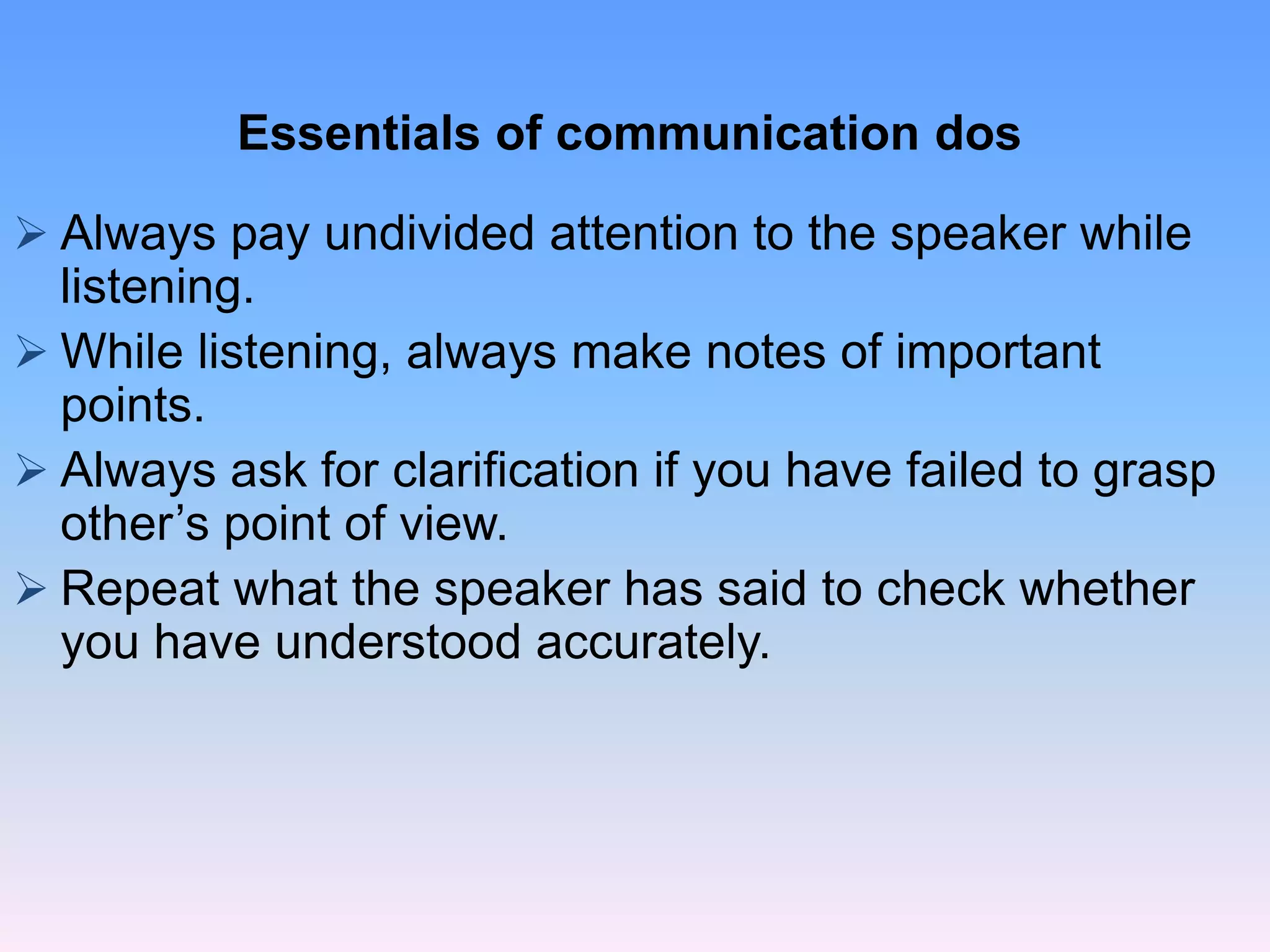  Always pay undivided attention to the speaker while
listening.
 While listening, always make notes of important
points.
 Always ask for clarification if you have failed to grasp
other’s point of view.
 Repeat what the speaker has said to check whether
you have understood accurately.
Essentials of communication dos
 