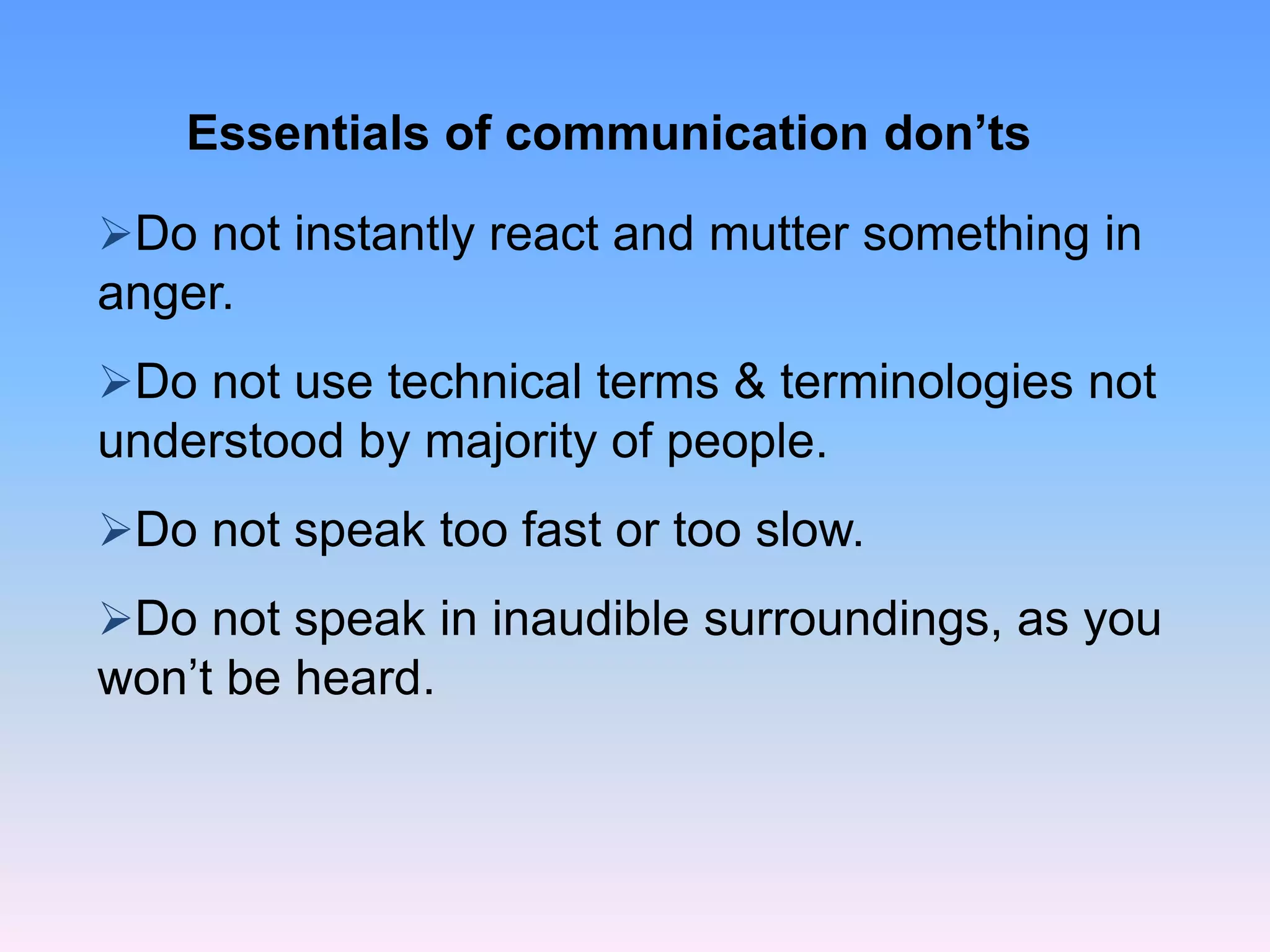 Essentials of communication don’ts
Do not instantly react and mutter something in
anger.
Do not use technical terms & terminologies not
understood by majority of people.
Do not speak too fast or too slow.
Do not speak in inaudible surroundings, as you
won’t be heard.
 