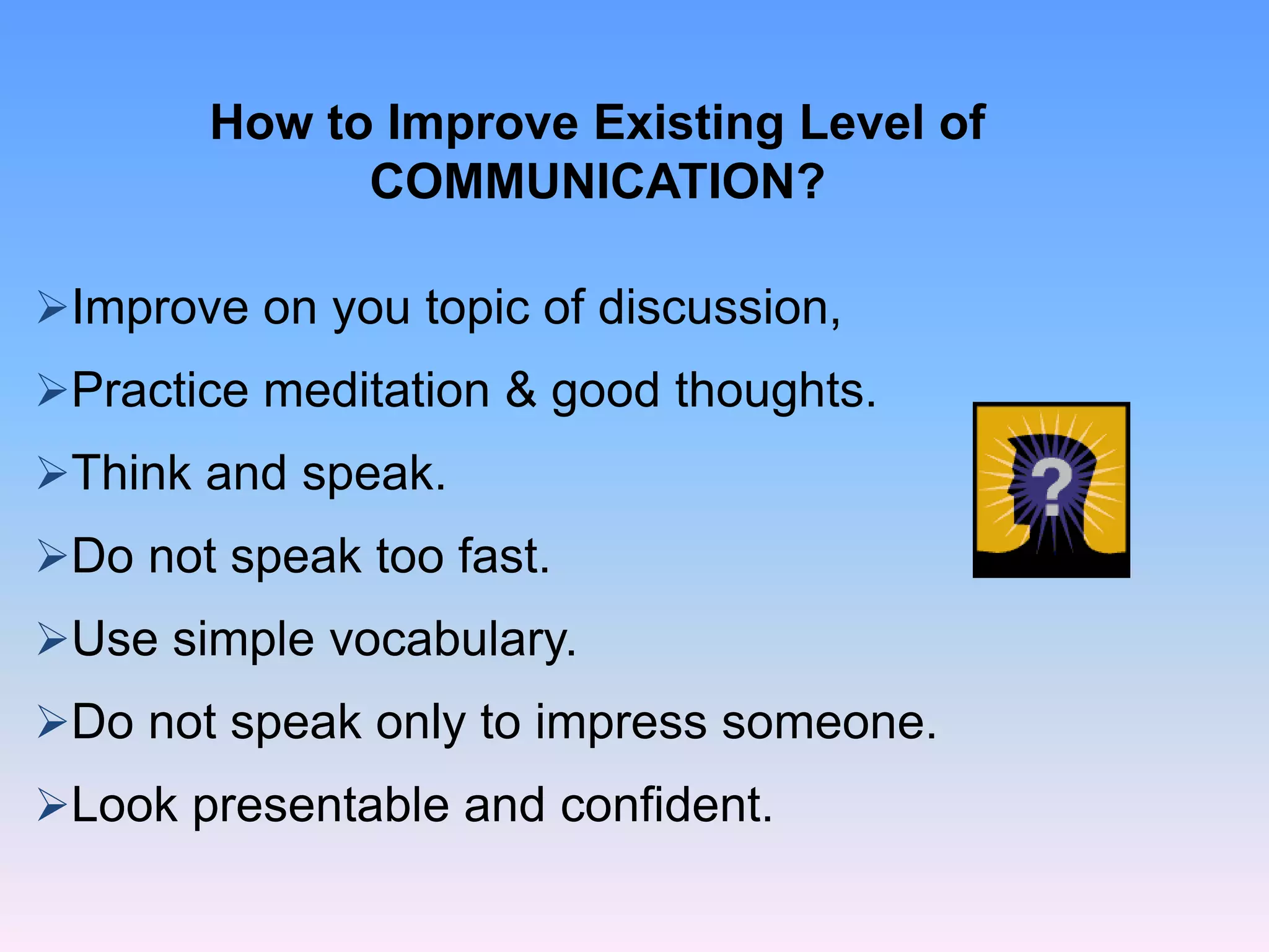 Improve on you topic of discussion,
Practice meditation & good thoughts.
Think and speak.
Do not speak too fast.
Use simple vocabulary.
Do not speak only to impress someone.
Look presentable and confident.
How to Improve Existing Level of
COMMUNICATION?
 