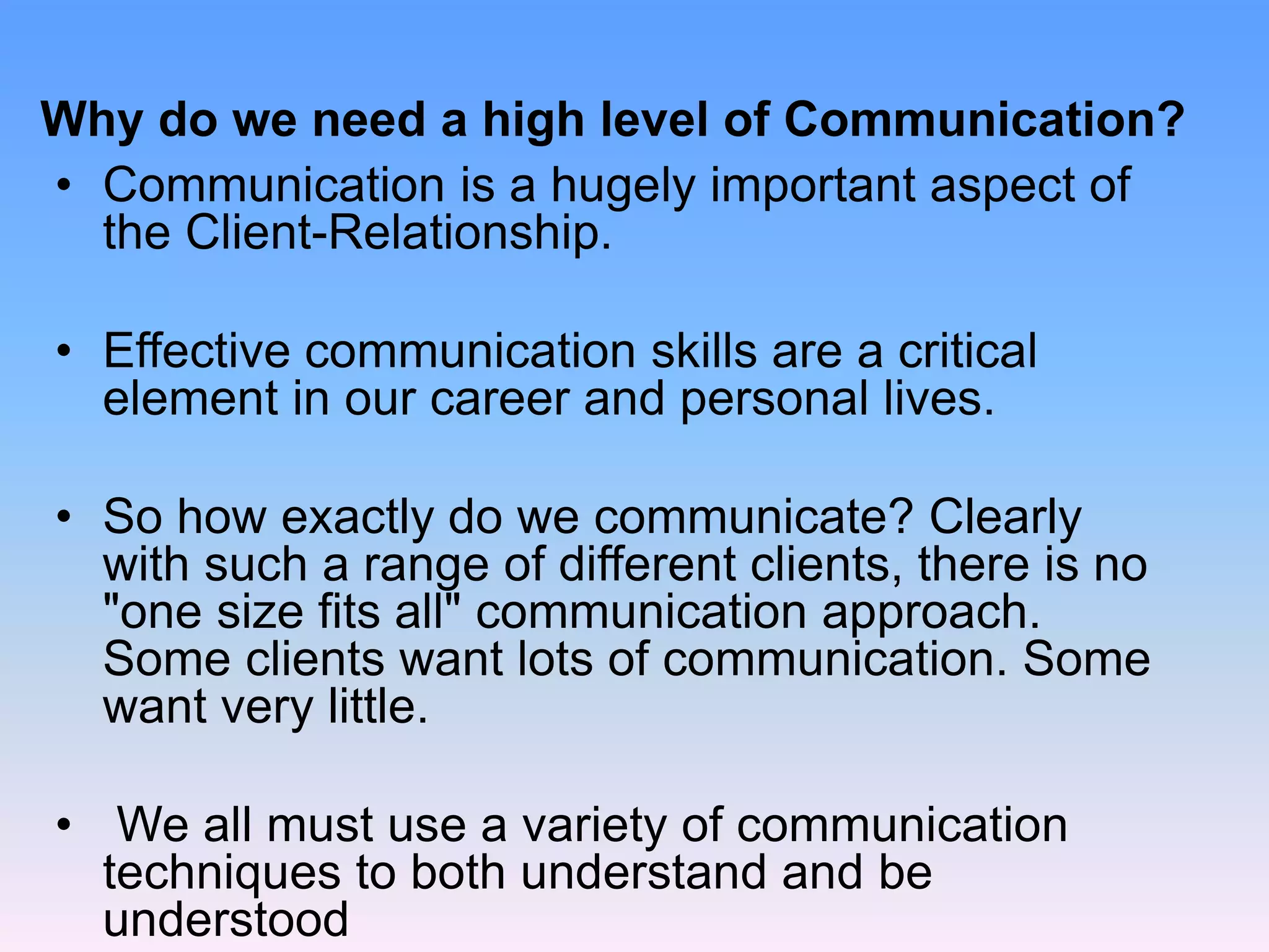 Why do we need a high level of Communication?
• Communication is a hugely important aspect of
the Client-Relationship.
• Effective communication skills are a critical
element in our career and personal lives.
• So how exactly do we communicate? Clearly
with such a range of different clients, there is no
"one size fits all" communication approach.
Some clients want lots of communication. Some
want very little.
• We all must use a variety of communication
techniques to both understand and be
understood
 