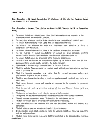 EXPERIENCE
Cost Controller – AL Wadi Desert,Ras Al Khaimah- A Ritz Carlton Partner Hotel
(December 2016 to Present)
Cost Controller - Banyan Tree Hotels & Resorts-UAE (August 2015 to December
2016)
 To ensure that all purchase requests, other than inventory items, are approved by the
General Manager and Financial Controller.
 To check that, wherever possible, three quotations have been obtained for each item.
 To ensure that Purchasing obtain up-to-date and accurate quotations.
 To ensure that accurate par levels are established and ordering is done in
accordance with the set par.
 To ensure that alterations are not made to the purchase orders unless approved.
 To be involved in formal negotiations for annual or large contracts involving
inventory items, such as pouring brands, mini bar items, general supplies, etc
 To ensure that all goods are channeled to the Receiving Department.
 To ensure that all invoices are stamped and signed by the Material Associate. All direct
purchased items should also be signed by the outlet manager.
 Spot check to ensure that goods are received as per specifications.
 That the Material Associate does not receive goods without purchase order or purchase
order or purchase list.
 That the Material Associate only holds files for current purchase orders and
purchase list for goods not yet received.
 That the commissary chef is called to check on quality of goods received, e.g., herbs and
fresh meat.
 That correct inventory items and quantity are received in the computer to be correct
stockroom.
 That the correct receiving procedure and cut-off time are followed during month-end
stocktaking.
 That goods are issued and received at the correct unit of measure.
 That goods are issued in the computer, with the correct unit and to correct stockroom.
 That all stocks are rotated on a true FIFO basis in the commissary stores
 That all conversion recipes are checked regularly for their accuracy.
 That key procedures are followed, and that the commissary stores are secured and
controlled.
 That all outlet recipes are accurate and portion sizes consistent.
 Do the random check at all outlets and make the variance report and follow up as per the
policies and procedures.
 That all menu items have a recipe and that they are linked to the corresponding inventory
Page 2 of page 5
 