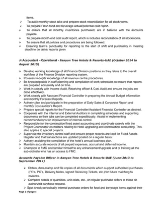 items.
 To audit monthly stock take and prepare stock reconciliation for all stockrooms.
 To prepare Flash food and beverage actual/potential cost report.
 To ensure that all monthly inventories purchased, are in balance with the accounts
payable.
 To prepare month-end cost audit report, which is includes reconciliation of all stockrooms.
 To ensure that all policies and procedures are being followed.
 Ensuring team’s punctuality for reporting to the start of shift and punctuality in meeting
deadline on tasks/ reports given
Jr.Accountant – Operational - Banyan Tree Hotels & Resorts-UAE (October 2014 to
August 2015)
 Develop working knowledge of all Finance Division positions as they relate to the overall
workflow of the Finance Division reporting system.
 Possess in-depth knowledge of all revenue centre procedures.
 Be knowledgeable in staff planning and compilation of work schedules to ensure that reports
are prepared accurately and on time.
 Work in closely with Income Audit, Receiving officer & Cost Audit and ensure the jobs are
done effectively.
 Work closely with Assistant Financial Controller in preparing the Annual Budget information
and monthly Forecast Reports.
 Actively plan and participate in the preparation of Daily Sales & Corporate Report and
monthly Cost auditor’s Report.
 Prepare special reports for the Financial Controller/Assistant Financial Controller as desired.
 Cooperate with the Internal and External Auditors in completing schedules and supporting
documents so their jobs can be completed expeditiously. Assist in implementing
recommendations for improvement of internal control.
 Responsible for the construction/fixed asset accounting and coordinate closely with the
Project Coordinator on matters relating to Hotel upgrading and construction accounting. This
also applies to special projects.
 Supervise the inventory control staff and ensure proper records are kept for Fixed Assets
Register and that transactions are updated posted on a regular basis.
 Actively assisting the compilation of the hotel’s annual business plan.
 Maintain accurate records of all prepaid expenses, accrual and deferred income.
 Champion in FMC and familiar himself to any enhancement/upgrade and or training all the
sub-ordinate who has an access to FMC.
Accounts Payable Officer in Banyan Tree Hotels & Resorts-UAE (June-2013 to
September 2014)
 Obtain, date-stamp and file copies of all documents which support authorized purchases
(PR’s, PO’s, Delivery Notes, signed Receiving Tickets, etc.) for future matching to
invoices.
 Compare details of quantities, unit costs, etc., on regular purchase orders to those on
authorized purchase request.
 Spot-check periodically internal purchase orders for food and beverage items against their
Page 3 of page 5
 