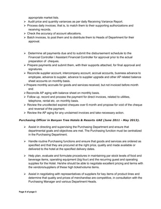 appropriate market lists.
 Audit price and quantity variances as per daily Receiving Variance Report.
 Process daily invoices; that is, to match them to their supporting authorizations and
receiving records.
 Check the accuracy of account allocations.
 Batch invoices, to post them and to distribute them to Heads of Department for their
approval.
 Determine all payments due and to submit the disbursement schedule to the
Financial Controller / Assistant Financial Controller for approval prior to the actual
preparation of cheques.
 Prepare payments and submit them, with their supports attached, for final approval and
signatures.
 Reconcile supplier account, intercompany account, accrual accounts, business advance to
employee, advance to suppler, advance to supplier upgrade and other AP related balance
sheet accounts on monthly basis.
Prepare monthly accruals for goods and services received, but not invoiced before month
end
Reconcile AP aging with balance sheet on monthly basis.
 Follow up, record and process the payment for direct invoices, related to utilities,
telephone, rental etc. on monthly basis.
 Review the uncollected expired cheques over 6 month and propose for void of the cheque
and reversal of the payment.
 Review the AP aging for any unclaimed invoices and take necessary action.
Purchasing Officer in Banyan Tree Hotels & Resorts -UAE (June 2011 - May 2013).
 Assist in directing and supervising the Purchasing Department and ensure that
departmental goals and objectives are met. The Purchasing function must be centralized
in the Purchasing Department.
 Handle routine Purchasing functions and ensure that goods and services are ordered as
specified and that they are procured at the right price, quality and made available or
delivered to the hotel at the specified delivery dates.
 Help plan, evaluate and formulate procedures in maintaining par stock levels of food and
beverage items, operating equipment (big four) and the recurring guest and operating
supplies for the Hotel. He/she should be able to negotiate excellent pricing and terms with
the vendors/suppliers of these high ticket/volume items.
 Assist in negotiating with representatives of suppliers for key items of product lines and
determine that quality and prices of merchandise are competitive, in consultation with the
Purchasing Manager and various Department Heads.
Page 4 of page 5
 
