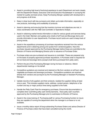  Assist in providing high level of technical assistance to each Department and work closely
with the Department Heads, Executive Chef and Executive Housekeeper in surveying the
market for quality and best prices. Keep Purchasing Manger updated with development s
and progress at all times.
 Keep in close touch with key purveyors and obtain up-to-date information, especially on
new products, technology and availability of products.
 Assist in planning and ensuring that the inventory turnover and objectives are met, in
close coordination with the F&B Cost Controller or Operations Analyst.
 Assist in obtaining market trends information or data for various goods and services being
used in the hotel. Maintain and update price charts of all Food and Beverage items and
provide information to user departments. Purchase record cards are used to keep track of
pricing trends.
 Assist in the expeditious processing of purchase requisitions received from the various
departments and in obtaining pricing and quotes from vendors/suppliers. Have the
purchase request approved by the Purchasing Manager before these are submitted to the
Director of Finance and Managing Director prior to issuance of Purchase Order.
 Purchase orders are pre-numbered and issuance is controlled. These are prepared only
on the basis of properly approved purchase requisitions. A Purchase order is required for
all non-food and beverage items (except small items purchased form petty cash).
 Perform the job of the Purchasing Manager during his leave or absence. Attend
departmental meetings on his behalf.
 Competitive quotations are received and retained on file from vendors on all food, meat,
vegetable purchases and beverage purchases. Competitive quotations are received
directly from vendors and purveyors by the Purchasing Manager or Assistant Purchasing
Manager.
 Update records of all suppliers and their products. Update the suppliers listing at least
once a year. This includes suppliers name, address, contact person, telephone or fax
number and key or major product lines being supplied to the hotel.
 Handle the Petty Cash Float for emergency purchases. Ensure that documentation is
complete when submitting petty cash reimbursements.. Have petty cash vouchers
approved by the Purchasing Manager prior to submission to Director of Finance.
 Assist in the cross training of Purchasing staff on various Purchasing function to insure
they are capable of running the department when the manager is on leave or is not
available.
 Issue a monthly status report of long-outstanding Purchase Orders and advice Director of
Finance of Purchase orders that have been cancelled during the month.
Page 5 of page 5
 