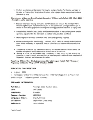  Perform special jobs and projects that may be assigned by the Purchasing Manager or
Director of Finance from time to time. Perform other related duties appropriate to status
from time to time.
Storekeeper at Banyan Tree Hotels & Resorts-/ Al Hamra Golf club-UAE (Oct -2009
-June 2011)/Pre opening
 Prepare list of slow moving items on a monthly basis and bring to the attention of the
Purchasing Manager. Implement measures to reduce or avoid spoilage or breakage of
stocks or items through proper handling and issuing goods that are close to expiry date.
 Liaise closely with the Cost Control and other finance staff in the quarterly stock take of
operating equipment in the storeroom as well as various outlets and floors
 Maintain proper inventory control on hotel items and operating supplies
 Identify inventory costs methodology - standard, LIFO, FIFO, or average and implement
them where necessary or applicable. Ensure consistency of method for comparison of
costs.
 Ensure that storeroom key control and security procedures are in accordance with the
established systems and procedures to limit access to storerooms.
 Review all storeroom requisitions daily, conduct spot check on pricing and extensions,
thereafter, forward the duly approved and received requisitions slips to Inventory Control
Supervisor for costs and expenses allocation.
Receiving Officer/Cost Clerk/Income Auditor at Deerpak Hotels PVT (Colors of
Angsana)- Sri Lanka (July- 2004 –October 2009)
EDUCATION QUALIFICATION
 A-Level ( GCE)
 Participated and certified IPH (Intensive PRE – HOD Workshop)-2016 at Phuket from
BTMA- Banyan Tree Management Academy.
PERSONAL INFORMATION
Full Name: Minningal Nisala Rukshan Soyza
DOB: 14/03/1983
Nationality: Srilankan
Passport Number N2382415
Languages Known: English, Sinhala
Visa status: Employment (Free zone)
References: Upon Request
Page 6 of page 5
 