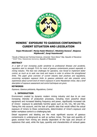 MINERS` EXPOSURE TO GASEOUS CONTAMINATS
CURENT SITUATION AND LEGISLATION
Dejan Mirakovski1
, Marija Hadzi-Nikolova1
, Nikolinka Doneva1
, Stojance
Mijalkovski1
, Gorgi Vezenkovski2
1
Faculty of Natural and Technical Sciences, University “Goce Delcev” Stip, Republic of Macedonia
2
”SASA” Mine, Makedonska Kamenica, Republic of Macedonia
ABSTRACT
In a light of ever increasing public sensitivity to professional illnesses and accidents,
regulators start to strength TLV’s for most of gaseous contaminants present especially in
mining industry. This face new challenges for operators, now forced to implement better
control, as much as to seek new tools and means in order to achieve the strengthened
limits. This paper gives overview of current industry best practices and regulations,
concerning workplace exposure limits to gaseous pollutants and also presents some
experiences about current level of miner’s exposure in some Macedonian mines. Also a brief
description of exposure assessment and control techniques are given.
KEYWORDS
Exposure, Gaseous pollutants, Regulations, Control.
1. INTRODUCTION
Environment created by dynamic modern mining industry and due to an ever
increasing intensity of production processes, including more powerful diesel
equipment and increased blasting frequency and power, significantly increased risk
of miners` exposure to potentially harmful gases such as CO, CO2, NO and NO2.
Taking this into account, and the lack of specific data that would reflect the actual
exposure of miners to these contaminants, determination of miner’s exposure and
better workplace control is a challenging task.
Diesel equipment and blasting are the most significant sources of gaseous
contaminants in underground as well as surface mines. The type and quantity of
gases evolved from mining are directly dependent of the type and amount of
explosives that used, while the type, quantity and characteristics of exhaust gases
 