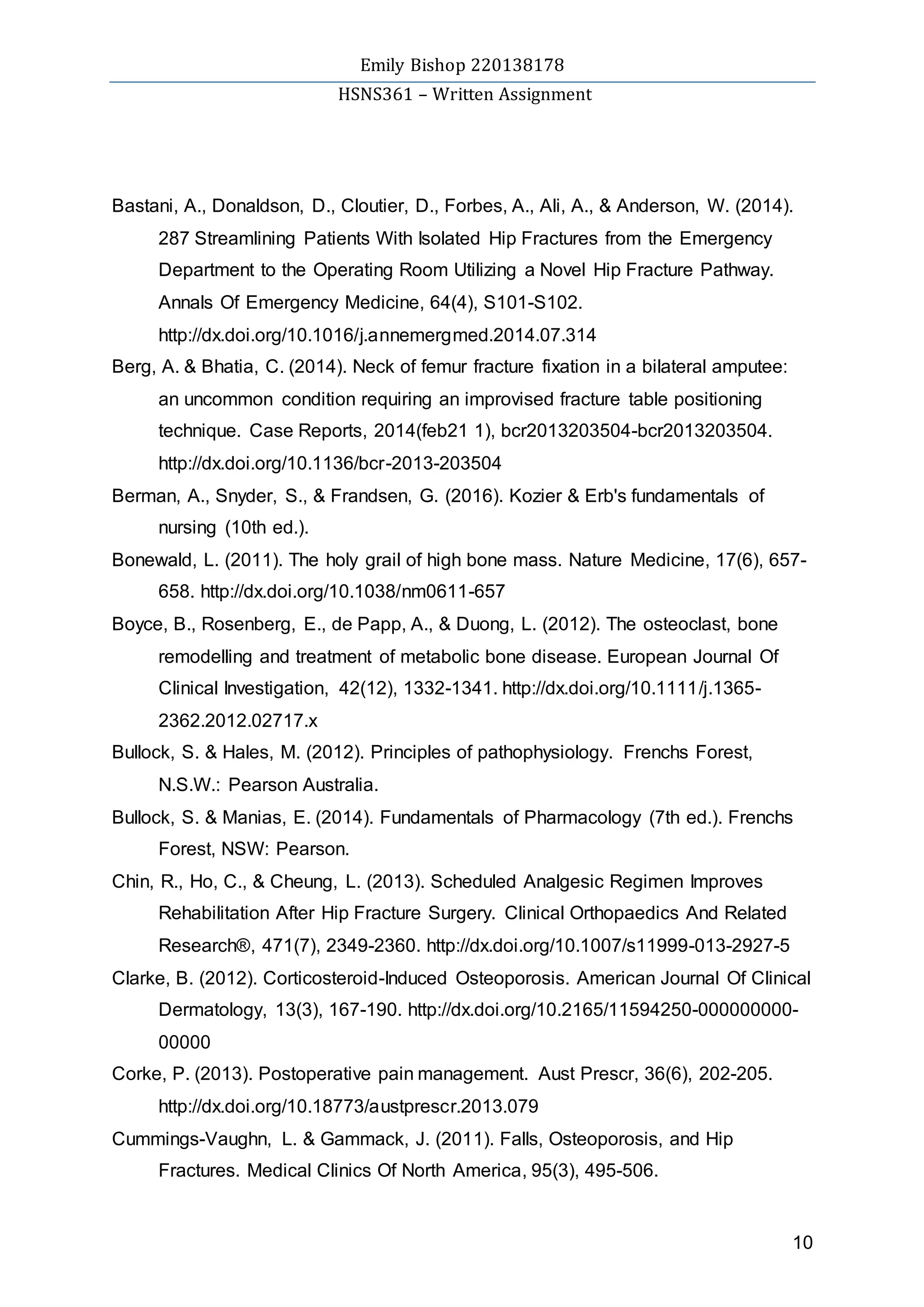 Emily Bishop 220138178
HSNS361 – Written Assignment
10
Bastani, A., Donaldson, D., Cloutier, D., Forbes, A., Ali, A., & Anderson, W. (2014).
287 Streamlining Patients With Isolated Hip Fractures from the Emergency
Department to the Operating Room Utilizing a Novel Hip Fracture Pathway.
Annals Of Emergency Medicine, 64(4), S101-S102.
http://dx.doi.org/10.1016/j.annemergmed.2014.07.314
Berg, A. & Bhatia, C. (2014). Neck of femur fracture fixation in a bilateral amputee:
an uncommon condition requiring an improvised fracture table positioning
technique. Case Reports, 2014(feb21 1), bcr2013203504-bcr2013203504.
http://dx.doi.org/10.1136/bcr-2013-203504
Berman, A., Snyder, S., & Frandsen, G. (2016). Kozier & Erb's fundamentals of
nursing (10th ed.).
Bonewald, L. (2011). The holy grail of high bone mass. Nature Medicine, 17(6), 657-
658. http://dx.doi.org/10.1038/nm0611-657
Boyce, B., Rosenberg, E., de Papp, A., & Duong, L. (2012). The osteoclast, bone
remodelling and treatment of metabolic bone disease. European Journal Of
Clinical Investigation, 42(12), 1332-1341. http://dx.doi.org/10.1111/j.1365-
2362.2012.02717.x
Bullock, S. & Hales, M. (2012). Principles of pathophysiology. Frenchs Forest,
N.S.W.: Pearson Australia.
Bullock, S. & Manias, E. (2014). Fundamentals of Pharmacology (7th ed.). Frenchs
Forest, NSW: Pearson.
Chin, R., Ho, C., & Cheung, L. (2013). Scheduled Analgesic Regimen Improves
Rehabilitation After Hip Fracture Surgery. Clinical Orthopaedics And Related
Research®, 471(7), 2349-2360. http://dx.doi.org/10.1007/s11999-013-2927-5
Clarke, B. (2012). Corticosteroid-Induced Osteoporosis. American Journal Of Clinical
Dermatology, 13(3), 167-190. http://dx.doi.org/10.2165/11594250-000000000-
00000
Corke, P. (2013). Postoperative pain management. Aust Prescr, 36(6), 202-205.
http://dx.doi.org/10.18773/austprescr.2013.079
Cummings-Vaughn, L. & Gammack, J. (2011). Falls, Osteoporosis, and Hip
Fractures. Medical Clinics Of North America, 95(3), 495-506.
 