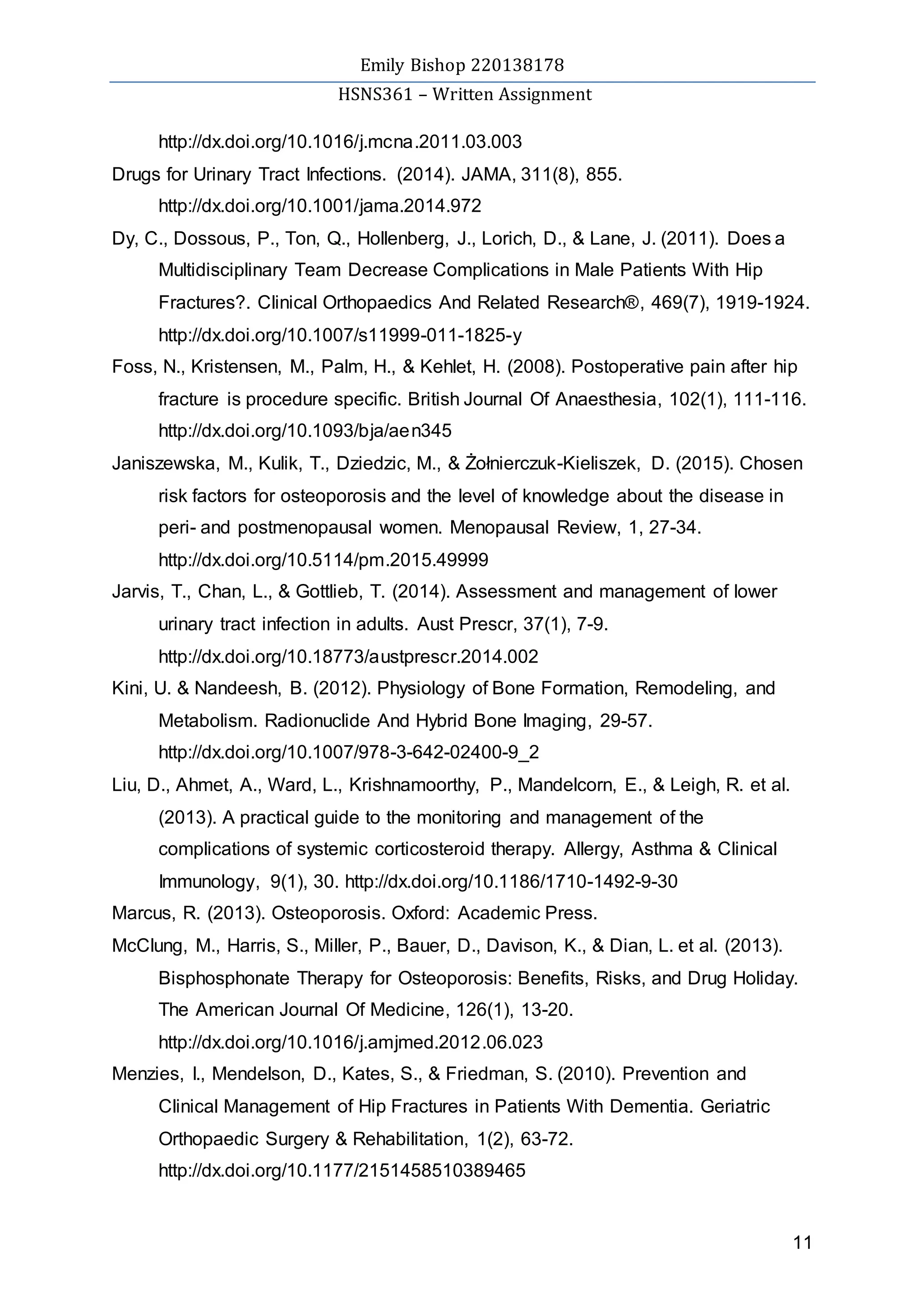 Emily Bishop 220138178
HSNS361 – Written Assignment
11
http://dx.doi.org/10.1016/j.mcna.2011.03.003
Drugs for Urinary Tract Infections. (2014). JAMA, 311(8), 855.
http://dx.doi.org/10.1001/jama.2014.972
Dy, C., Dossous, P., Ton, Q., Hollenberg, J., Lorich, D., & Lane, J. (2011). Does a
Multidisciplinary Team Decrease Complications in Male Patients With Hip
Fractures?. Clinical Orthopaedics And Related Research®, 469(7), 1919-1924.
http://dx.doi.org/10.1007/s11999-011-1825-y
Foss, N., Kristensen, M., Palm, H., & Kehlet, H. (2008). Postoperative pain after hip
fracture is procedure specific. British Journal Of Anaesthesia, 102(1), 111-116.
http://dx.doi.org/10.1093/bja/aen345
Janiszewska, M., Kulik, T., Dziedzic, M., & Żołnierczuk-Kieliszek, D. (2015). Chosen
risk factors for osteoporosis and the level of knowledge about the disease in
peri- and postmenopausal women. Menopausal Review, 1, 27-34.
http://dx.doi.org/10.5114/pm.2015.49999
Jarvis, T., Chan, L., & Gottlieb, T. (2014). Assessment and management of lower
urinary tract infection in adults. Aust Prescr, 37(1), 7-9.
http://dx.doi.org/10.18773/austprescr.2014.002
Kini, U. & Nandeesh, B. (2012). Physiology of Bone Formation, Remodeling, and
Metabolism. Radionuclide And Hybrid Bone Imaging, 29-57.
http://dx.doi.org/10.1007/978-3-642-02400-9_2
Liu, D., Ahmet, A., Ward, L., Krishnamoorthy, P., Mandelcorn, E., & Leigh, R. et al.
(2013). A practical guide to the monitoring and management of the
complications of systemic corticosteroid therapy. Allergy, Asthma & Clinical
Immunology, 9(1), 30. http://dx.doi.org/10.1186/1710-1492-9-30
Marcus, R. (2013). Osteoporosis. Oxford: Academic Press.
McClung, M., Harris, S., Miller, P., Bauer, D., Davison, K., & Dian, L. et al. (2013).
Bisphosphonate Therapy for Osteoporosis: Benefits, Risks, and Drug Holiday.
The American Journal Of Medicine, 126(1), 13-20.
http://dx.doi.org/10.1016/j.amjmed.2012.06.023
Menzies, I., Mendelson, D., Kates, S., & Friedman, S. (2010). Prevention and
Clinical Management of Hip Fractures in Patients With Dementia. Geriatric
Orthopaedic Surgery & Rehabilitation, 1(2), 63-72.
http://dx.doi.org/10.1177/2151458510389465
 