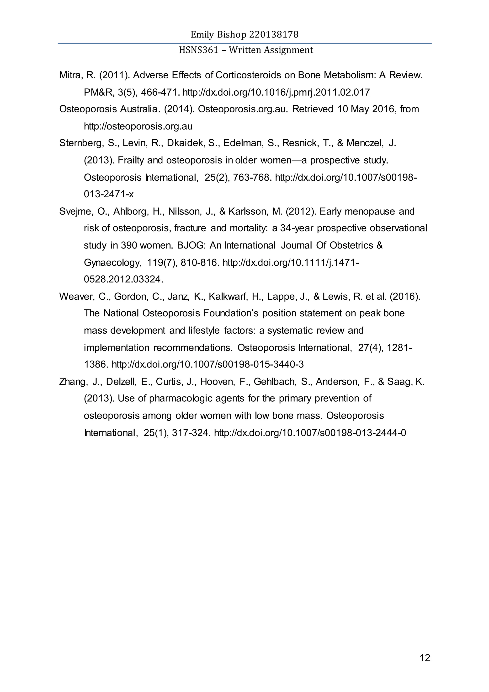 Emily Bishop 220138178
HSNS361 – Written Assignment
12
Mitra, R. (2011). Adverse Effects of Corticosteroids on Bone Metabolism: A Review.
PM&R, 3(5), 466-471. http://dx.doi.org/10.1016/j.pmrj.2011.02.017
Osteoporosis Australia. (2014). Osteoporosis.org.au. Retrieved 10 May 2016, from
http://osteoporosis.org.au
Sternberg, S., Levin, R., Dkaidek, S., Edelman, S., Resnick, T., & Menczel, J.
(2013). Frailty and osteoporosis in older women—a prospective study.
Osteoporosis International, 25(2), 763-768. http://dx.doi.org/10.1007/s00198-
013-2471-x
Svejme, O., Ahlborg, H., Nilsson, J., & Karlsson, M. (2012). Early menopause and
risk of osteoporosis, fracture and mortality: a 34-year prospective observational
study in 390 women. BJOG: An International Journal Of Obstetrics &
Gynaecology, 119(7), 810-816. http://dx.doi.org/10.1111/j.1471-
0528.2012.03324.
Weaver, C., Gordon, C., Janz, K., Kalkwarf, H., Lappe, J., & Lewis, R. et al. (2016).
The National Osteoporosis Foundation’s position statement on peak bone
mass development and lifestyle factors: a systematic review and
implementation recommendations. Osteoporosis International, 27(4), 1281-
1386. http://dx.doi.org/10.1007/s00198-015-3440-3
Zhang, J., Delzell, E., Curtis, J., Hooven, F., Gehlbach, S., Anderson, F., & Saag, K.
(2013). Use of pharmacologic agents for the primary prevention of
osteoporosis among older women with low bone mass. Osteoporosis
International, 25(1), 317-324. http://dx.doi.org/10.1007/s00198-013-2444-0
 