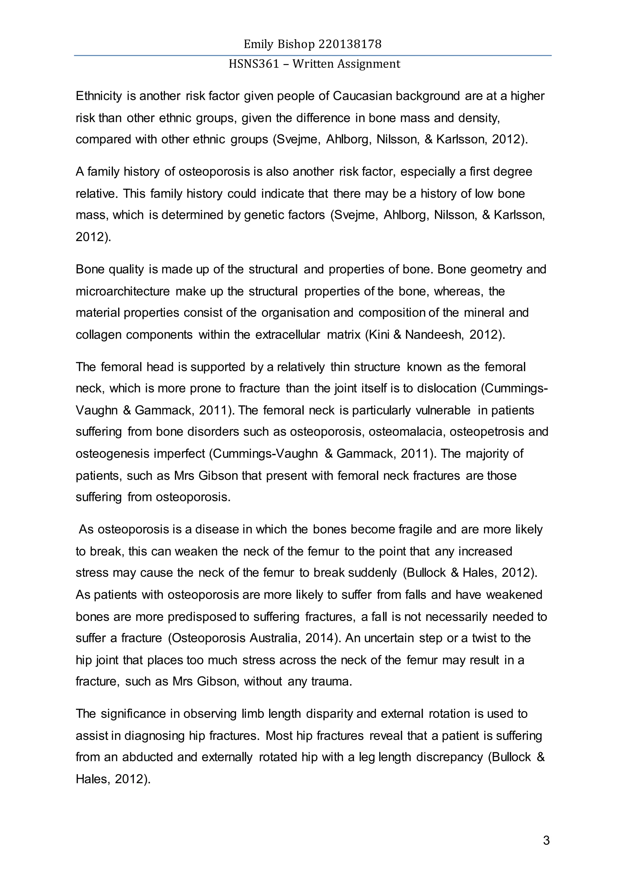 Emily Bishop 220138178
HSNS361 – Written Assignment
3
Ethnicity is another risk factor given people of Caucasian background are at a higher
risk than other ethnic groups, given the difference in bone mass and density,
compared with other ethnic groups (Svejme, Ahlborg, Nilsson, & Karlsson, 2012).
A family history of osteoporosis is also another risk factor, especially a first degree
relative. This family history could indicate that there may be a history of low bone
mass, which is determined by genetic factors (Svejme, Ahlborg, Nilsson, & Karlsson,
2012).
Bone quality is made up of the structural and properties of bone. Bone geometry and
microarchitecture make up the structural properties of the bone, whereas, the
material properties consist of the organisation and composition of the mineral and
collagen components within the extracellular matrix (Kini & Nandeesh, 2012).
The femoral head is supported by a relatively thin structure known as the femoral
neck, which is more prone to fracture than the joint itself is to dislocation (Cummings-
Vaughn & Gammack, 2011). The femoral neck is particularly vulnerable in patients
suffering from bone disorders such as osteoporosis, osteomalacia, osteopetrosis and
osteogenesis imperfect (Cummings-Vaughn & Gammack, 2011). The majority of
patients, such as Mrs Gibson that present with femoral neck fractures are those
suffering from osteoporosis.
As osteoporosis is a disease in which the bones become fragile and are more likely
to break, this can weaken the neck of the femur to the point that any increased
stress may cause the neck of the femur to break suddenly (Bullock & Hales, 2012).
As patients with osteoporosis are more likely to suffer from falls and have weakened
bones are more predisposed to suffering fractures, a fall is not necessarily needed to
suffer a fracture (Osteoporosis Australia, 2014). An uncertain step or a twist to the
hip joint that places too much stress across the neck of the femur may result in a
fracture, such as Mrs Gibson, without any trauma.
The significance in observing limb length disparity and external rotation is used to
assist in diagnosing hip fractures. Most hip fractures reveal that a patient is suffering
from an abducted and externally rotated hip with a leg length discrepancy (Bullock &
Hales, 2012).
 