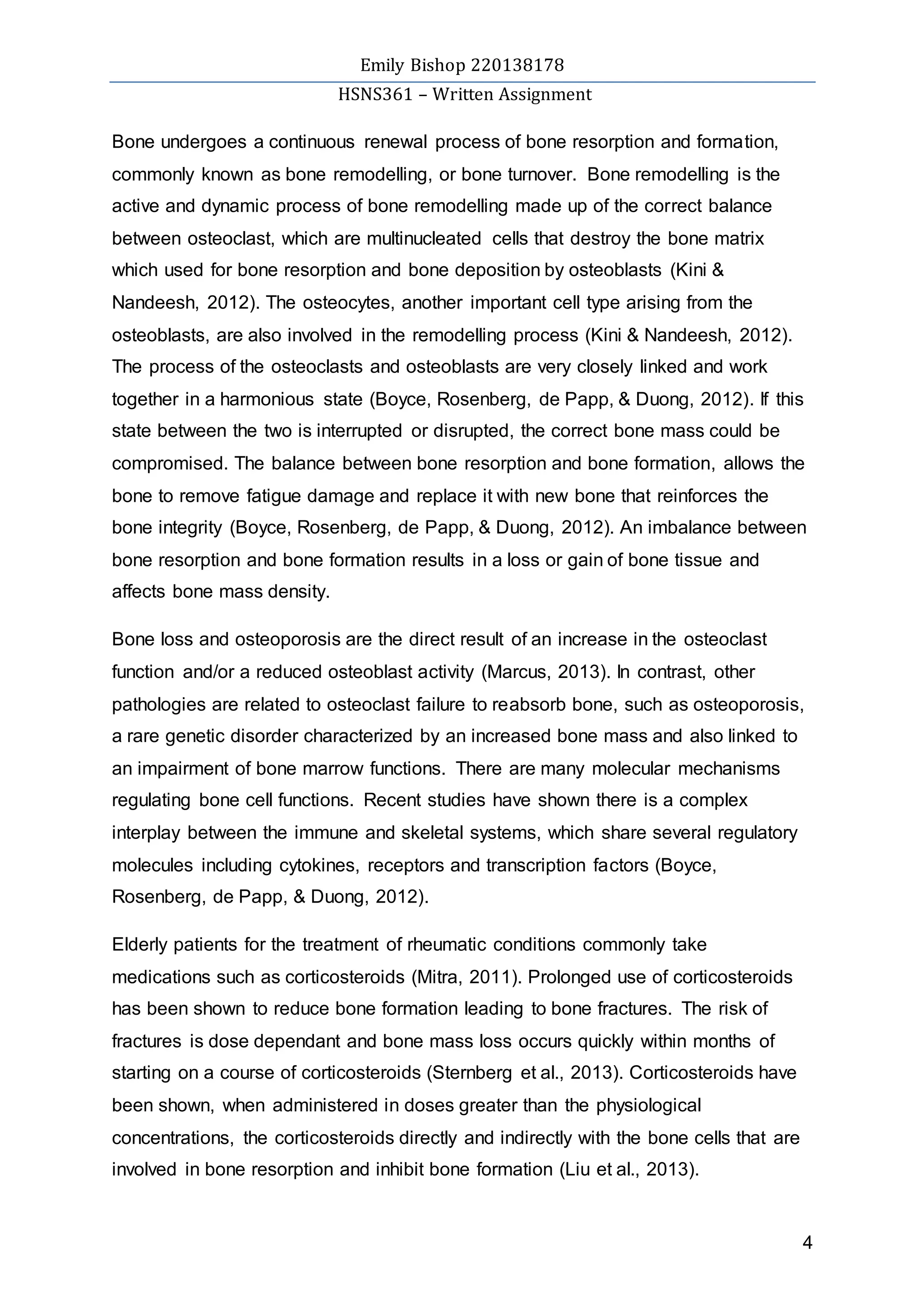Emily Bishop 220138178
HSNS361 – Written Assignment
4
Bone undergoes a continuous renewal process of bone resorption and formation,
commonly known as bone remodelling, or bone turnover. Bone remodelling is the
active and dynamic process of bone remodelling made up of the correct balance
between osteoclast, which are multinucleated cells that destroy the bone matrix
which used for bone resorption and bone deposition by osteoblasts (Kini &
Nandeesh, 2012). The osteocytes, another important cell type arising from the
osteoblasts, are also involved in the remodelling process (Kini & Nandeesh, 2012).
The process of the osteoclasts and osteoblasts are very closely linked and work
together in a harmonious state (Boyce, Rosenberg, de Papp, & Duong, 2012). If this
state between the two is interrupted or disrupted, the correct bone mass could be
compromised. The balance between bone resorption and bone formation, allows the
bone to remove fatigue damage and replace it with new bone that reinforces the
bone integrity (Boyce, Rosenberg, de Papp, & Duong, 2012). An imbalance between
bone resorption and bone formation results in a loss or gain of bone tissue and
affects bone mass density.
Bone loss and osteoporosis are the direct result of an increase in the osteoclast
function and/or a reduced osteoblast activity (Marcus, 2013). In contrast, other
pathologies are related to osteoclast failure to reabsorb bone, such as osteoporosis,
a rare genetic disorder characterized by an increased bone mass and also linked to
an impairment of bone marrow functions. There are many molecular mechanisms
regulating bone cell functions. Recent studies have shown there is a complex
interplay between the immune and skeletal systems, which share several regulatory
molecules including cytokines, receptors and transcription factors (Boyce,
Rosenberg, de Papp, & Duong, 2012).
Elderly patients for the treatment of rheumatic conditions commonly take
medications such as corticosteroids (Mitra, 2011). Prolonged use of corticosteroids
has been shown to reduce bone formation leading to bone fractures. The risk of
fractures is dose dependant and bone mass loss occurs quickly within months of
starting on a course of corticosteroids (Sternberg et al., 2013). Corticosteroids have
been shown, when administered in doses greater than the physiological
concentrations, the corticosteroids directly and indirectly with the bone cells that are
involved in bone resorption and inhibit bone formation (Liu et al., 2013).
 