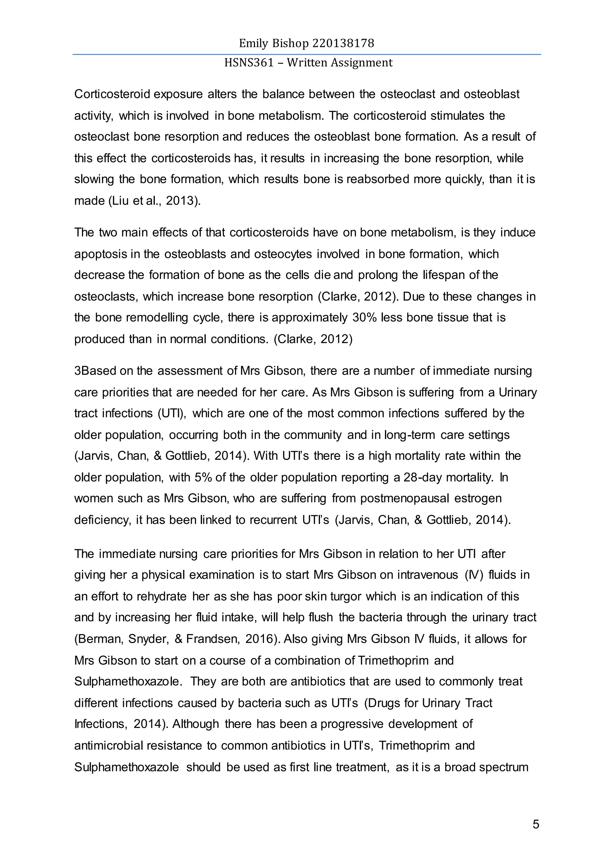 Emily Bishop 220138178
HSNS361 – Written Assignment
5
Corticosteroid exposure alters the balance between the osteoclast and osteoblast
activity, which is involved in bone metabolism. The corticosteroid stimulates the
osteoclast bone resorption and reduces the osteoblast bone formation. As a result of
this effect the corticosteroids has, it results in increasing the bone resorption, while
slowing the bone formation, which results bone is reabsorbed more quickly, than it is
made (Liu et al., 2013).
The two main effects of that corticosteroids have on bone metabolism, is they induce
apoptosis in the osteoblasts and osteocytes involved in bone formation, which
decrease the formation of bone as the cells die and prolong the lifespan of the
osteoclasts, which increase bone resorption (Clarke, 2012). Due to these changes in
the bone remodelling cycle, there is approximately 30% less bone tissue that is
produced than in normal conditions. (Clarke, 2012)
3Based on the assessment of Mrs Gibson, there are a number of immediate nursing
care priorities that are needed for her care. As Mrs Gibson is suffering from a Urinary
tract infections (UTI), which are one of the most common infections suffered by the
older population, occurring both in the community and in long-term care settings
(Jarvis, Chan, & Gottlieb, 2014). With UTI’s there is a high mortality rate within the
older population, with 5% of the older population reporting a 28-day mortality. In
women such as Mrs Gibson, who are suffering from postmenopausal estrogen
deficiency, it has been linked to recurrent UTI’s (Jarvis, Chan, & Gottlieb, 2014).
The immediate nursing care priorities for Mrs Gibson in relation to her UTI after
giving her a physical examination is to start Mrs Gibson on intravenous (IV) fluids in
an effort to rehydrate her as she has poor skin turgor which is an indication of this
and by increasing her fluid intake, will help flush the bacteria through the urinary tract
(Berman, Snyder, & Frandsen, 2016). Also giving Mrs Gibson IV fluids, it allows for
Mrs Gibson to start on a course of a combination of Trimethoprim and
Sulphamethoxazole. They are both are antibiotics that are used to commonly treat
different infections caused by bacteria such as UTI’s (Drugs for Urinary Tract
Infections, 2014). Although there has been a progressive development of
antimicrobial resistance to common antibiotics in UTI’s, Trimethoprim and
Sulphamethoxazole should be used as first line treatment, as it is a broad spectrum
 